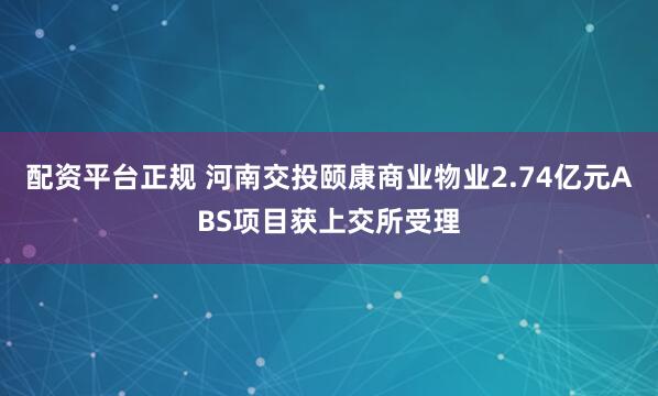 配资平台正规 河南交投颐康商业物业2.74亿元ABS项目获上交所受理