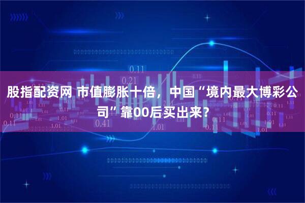 股指配资网 市值膨胀十倍，中国“境内最大博彩公司”靠00后买出来？