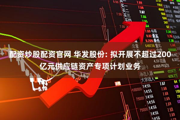 配资炒股配资官网 华发股份: 拟开展不超过200亿元供应链资产专项计划业务
