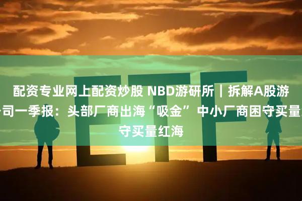 配资专业网上配资炒股 NBD游研所｜拆解A股游戏公司一季报：头部厂商出海“吸金” 中小厂商困守买量红海