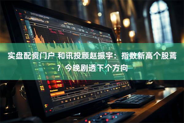 实盘配资门户 和讯投顾赵振宇：指数新高个股蔫？今晚剧透下个方向