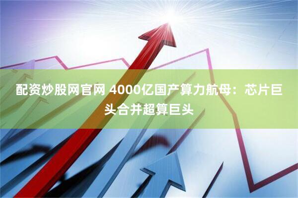 配资炒股网官网 4000亿国产算力航母：芯片巨头合并超算巨头