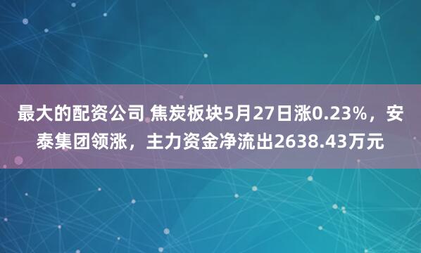 最大的配资公司 焦炭板块5月27日涨0.23%，安泰集团领涨，主力资金净流出2638.43万元