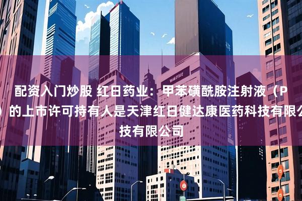 配资入门炒股 红日药业：甲苯磺酰胺注射液（PTS）的上市许可持有人是天津红日健达康医药科技有限公司