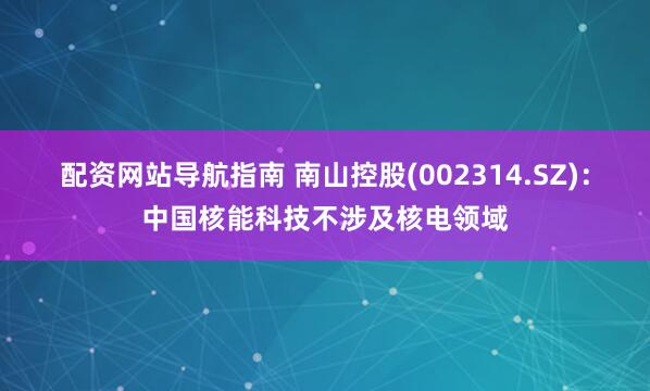 配资网站导航指南 南山控股(002314.SZ)：中国核能科技不涉及核电领域
