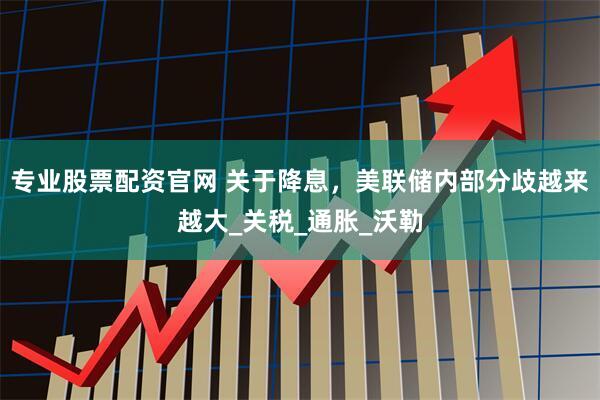 专业股票配资官网 关于降息，美联储内部分歧越来越大_关税_通胀_沃勒