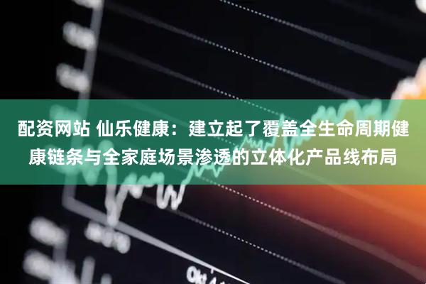 配资网站 仙乐健康：建立起了覆盖全生命周期健康链条与全家庭场景渗透的立体化产品线布局