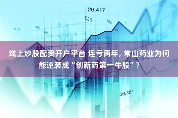 线上炒股配资开户平台 连亏两年, 常山药业为何能逆袭成“创新药第一牛股”?