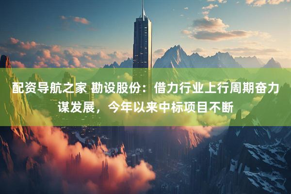 配资导航之家 勘设股份：借力行业上行周期奋力谋发展，今年以来中标项目不断