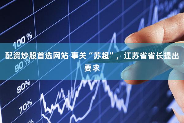 配资炒股首选网站 事关“苏超”，江苏省省长提出要求