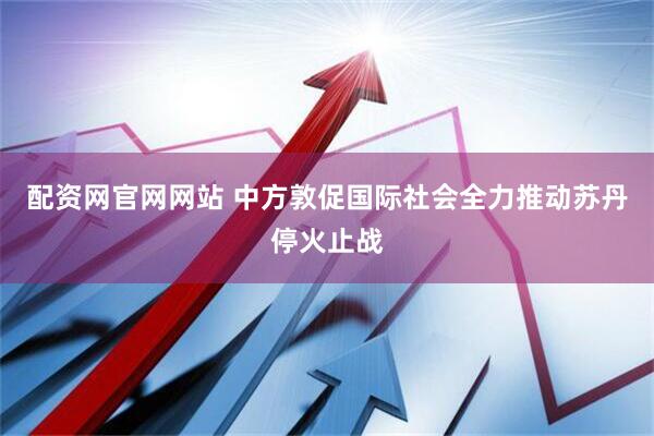 配资网官网网站 中方敦促国际社会全力推动苏丹停火止战
