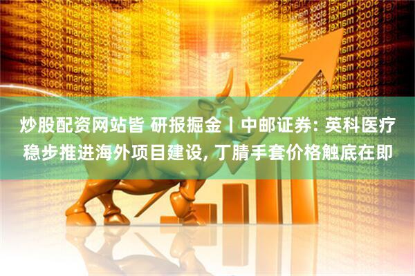 炒股配资网站皆 研报掘金丨中邮证券: 英科医疗稳步推进海外项目建设, 丁腈手套价格触底在即