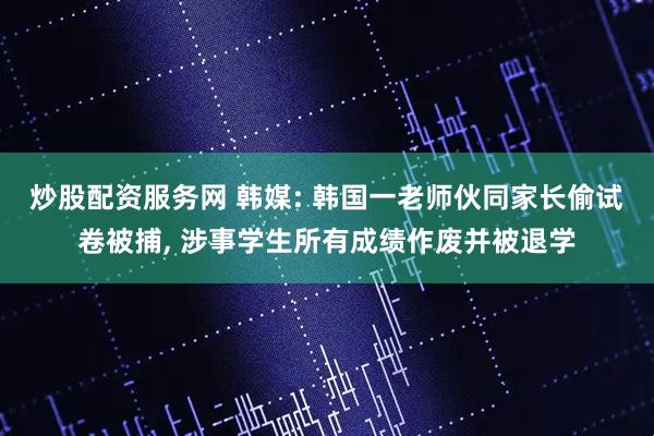 炒股配资服务网 韩媒: 韩国一老师伙同家长偷试卷被捕, 涉事学生所有成绩作废并被退学