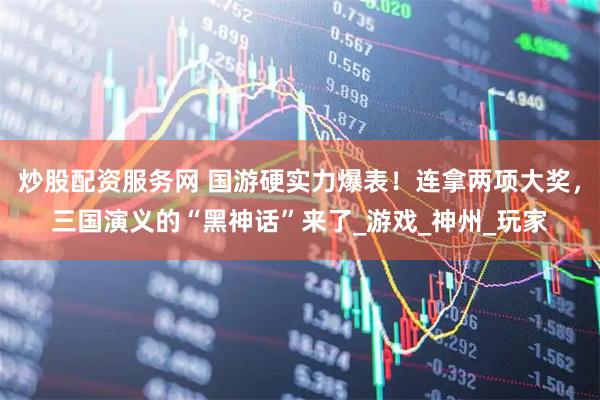 炒股配资服务网 国游硬实力爆表！连拿两项大奖，三国演义的“黑神话”来了_游戏_神州_玩家