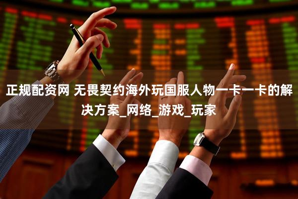 正规配资网 无畏契约海外玩国服人物一卡一卡的解决方案_网络_游戏_玩家