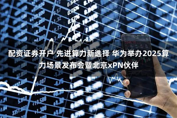 配资证券开户 先进算力新选择 华为举办2025算力场景发布会暨北京xPN伙伴