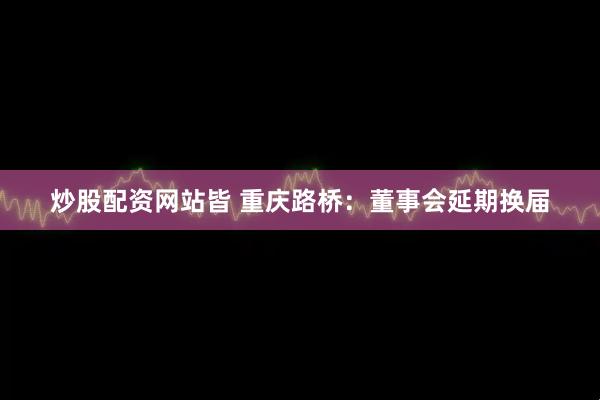 炒股配资网站皆 重庆路桥：董事会延期换届